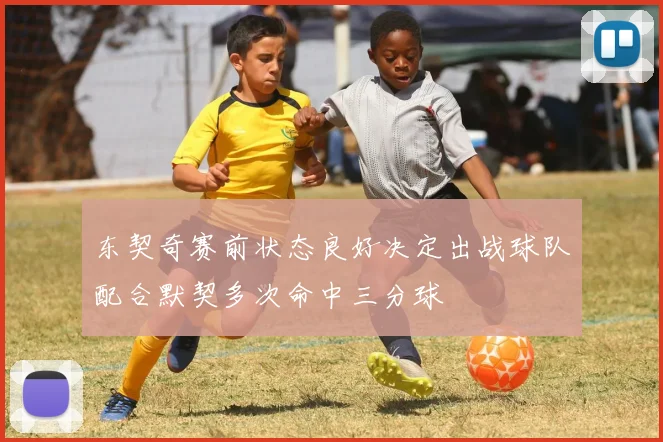 东契奇赛前状态良好决定出战球队配合默契多次命中三分球