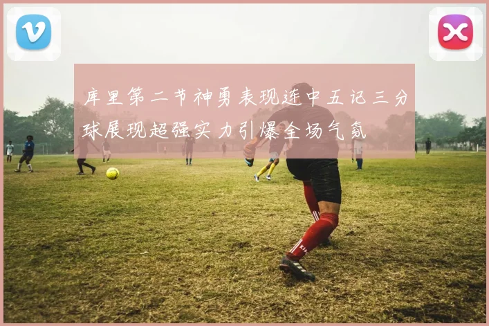 库里第二节神勇表现连中五记三分球展现超强实力引爆全场气氛