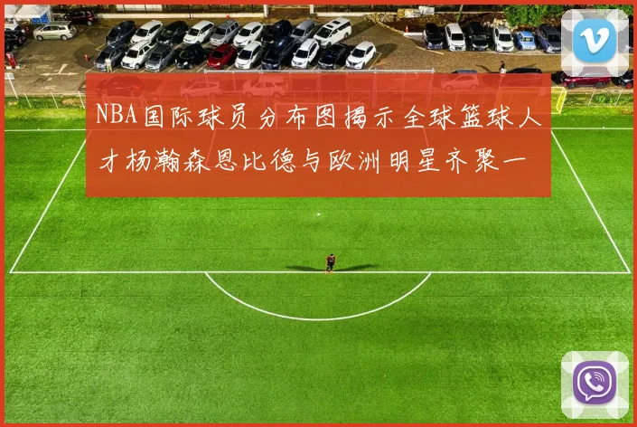 NBA国际球员分布图揭示全球篮球人才杨瀚森恩比德与欧洲明星齐聚一堂