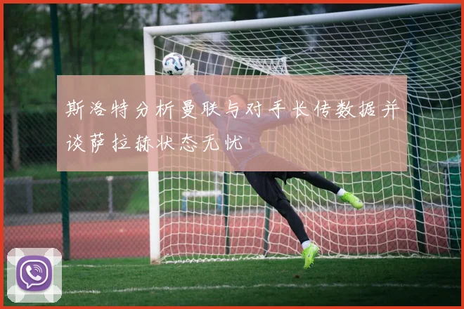 斯洛特分析曼联与对手长传数据并谈萨拉赫状态无忧