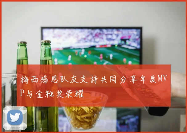 梅西感恩队友支持共同分享年度MVP与金靴奖荣耀