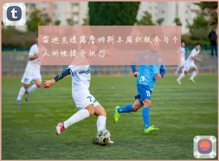 雷迪克透露詹姆斯本周积极参与个人训练提升状态