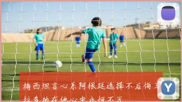 梅西坦言心系阿根廷选择不后悔马拉多纳在他心中永恒不灭