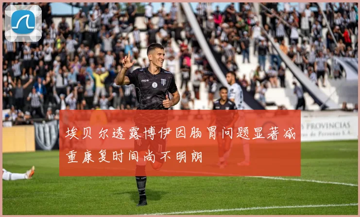 埃贝尔透露博伊因肠胃问题显著减重康复时间尚不明朗