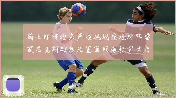 骑士即将迎来严峻挑战接连对阵雷霆尼克斯雄鹿活塞篮网考验实力与韧性