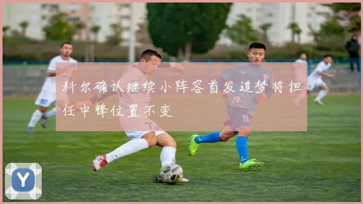 科尔确认继续小阵容首发追梦将担任中锋位置不变