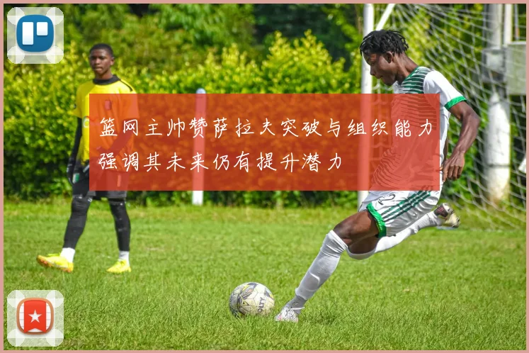 篮网主帅赞萨拉夫突破与组织能力强调其未来仍有提升潜力