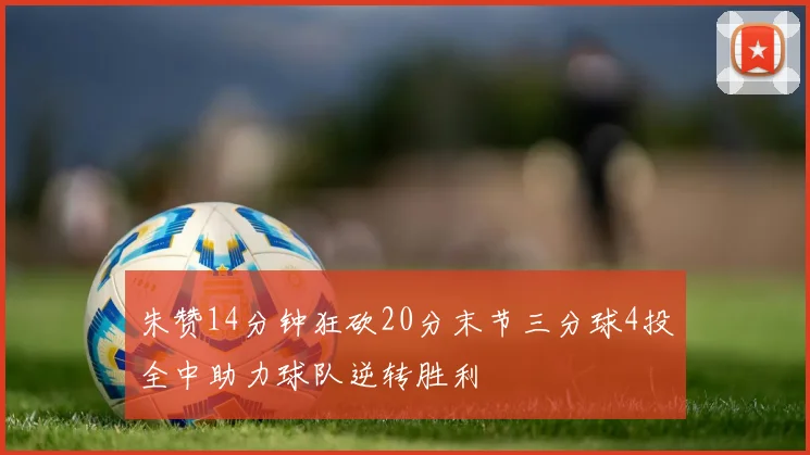 朱赞14分钟狂砍20分末节三分球4投全中助力球队逆转胜利