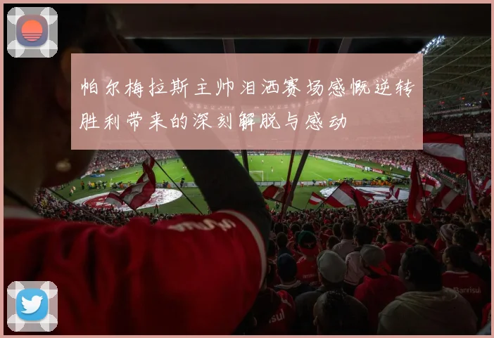 帕尔梅拉斯主帅泪洒赛场感慨逆转胜利带来的深刻解脱与感动