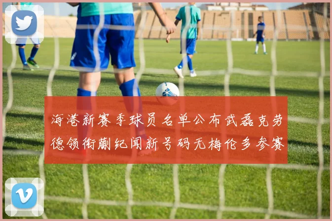 海港新赛季球员名单公布武磊克劳德领衔蒯纪闻新号码无梅伦多参赛