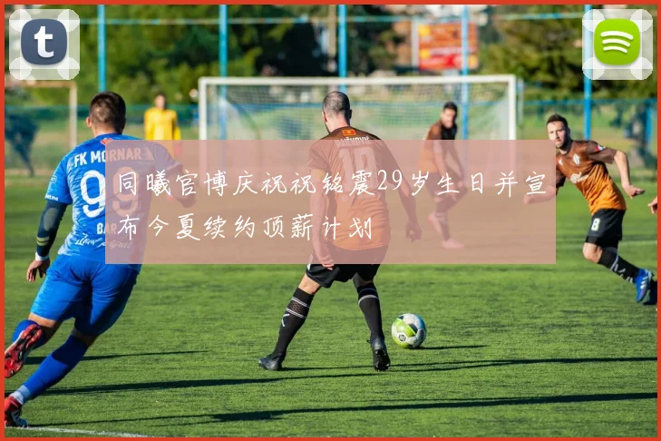 同曦官博庆祝祝铭震29岁生日并宣布今夏续约顶薪计划