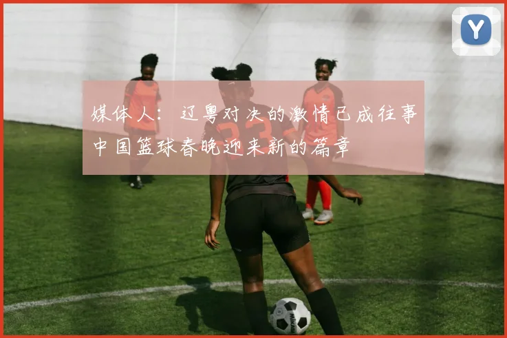 媒体人：辽粤对决的激情已成往事中国篮球春晚迎来新的篇章