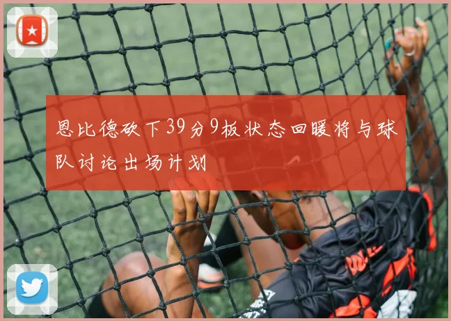 恩比德砍下39分9板状态回暖将与球队讨论出场计划
