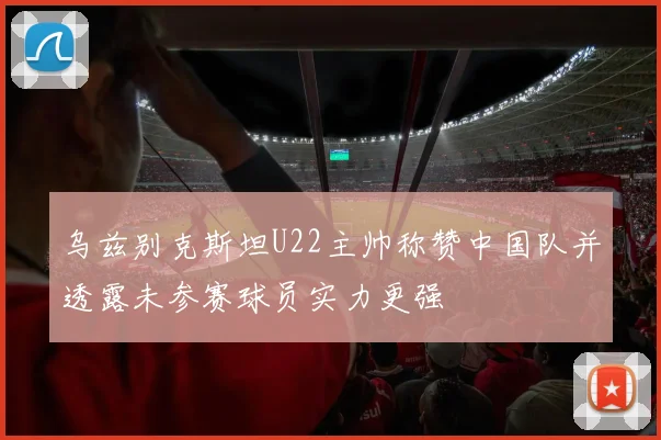 乌兹别克斯坦U22主帅称赞中国队并透露未参赛球员实力更强