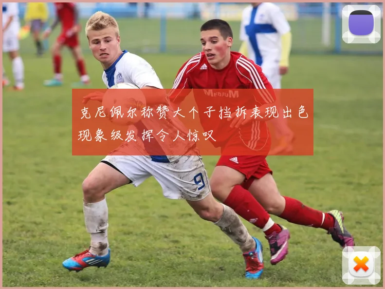 克尼佩尔称赞大个子挡拆表现出色现象级发挥令人惊叹