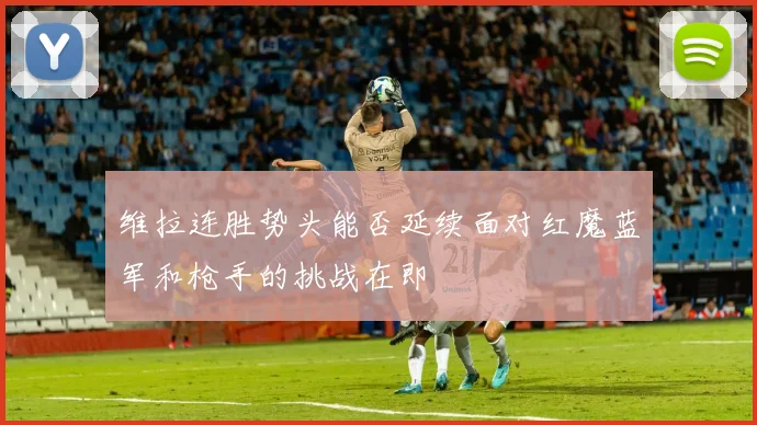 维拉连胜势头能否延续面对红魔蓝军和枪手的挑战在即