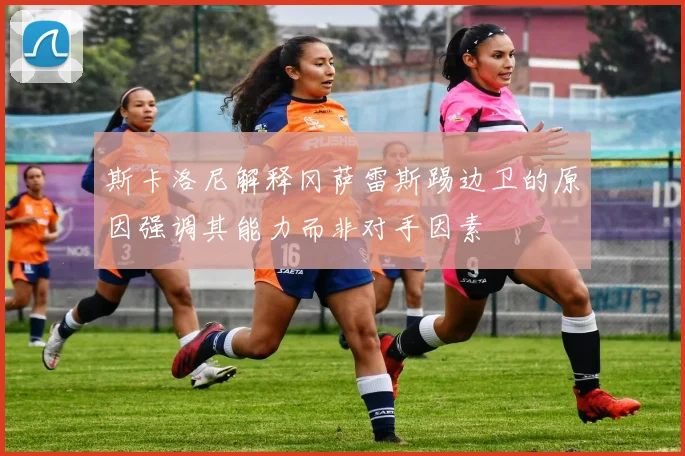 斯卡洛尼解释冈萨雷斯踢边卫的原因强调其能力而非对手因素