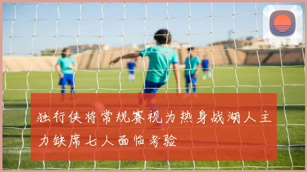 独行侠将常规赛视为热身战湖人主力缺席七人面临考验