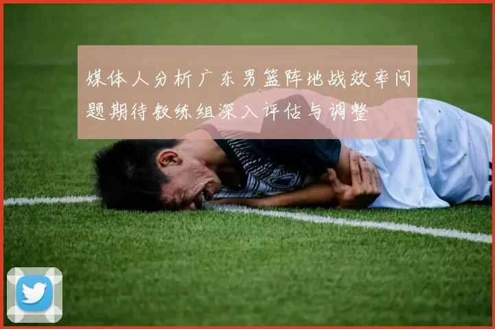 媒体人分析广东男篮阵地战效率问题期待教练组深入评估与调整