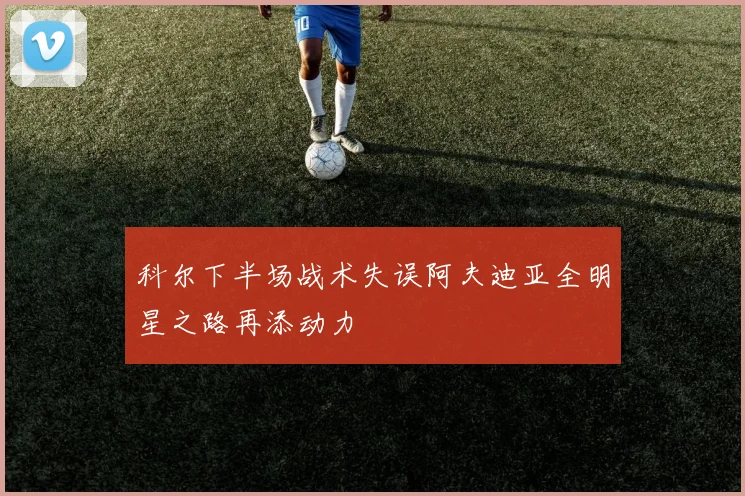 科尔下半场战术失误阿夫迪亚全明星之路再添动力
