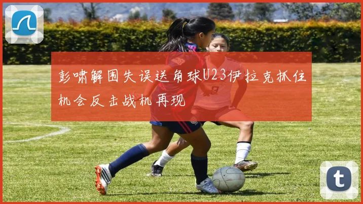 彭啸解围失误送角球U23伊拉克抓住机会反击战机再现