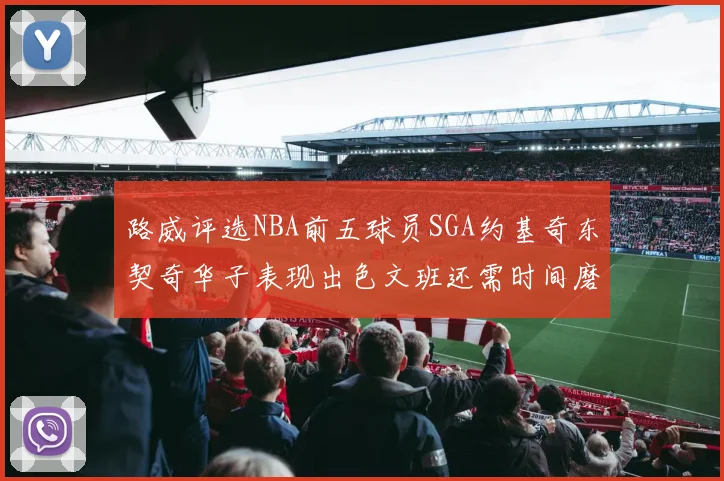 路威评选NBA前五球员SGA约基奇东契奇华子表现出色文班还需时间磨练