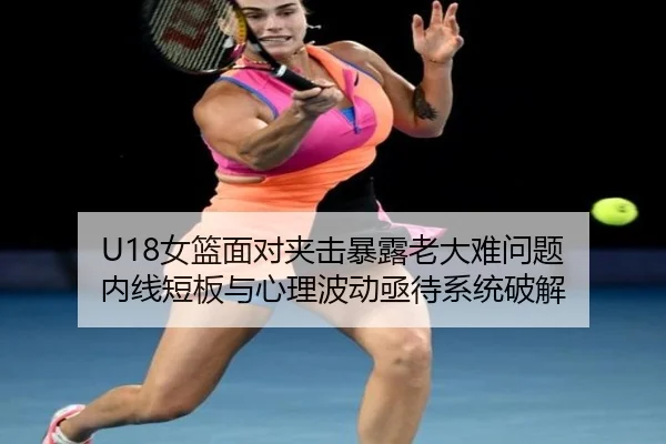 U18女篮面对夹击暴露老大难问题 内线短板与心理波动亟待系统破解 | weidetiyu